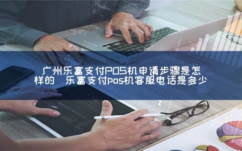 广州乐富支付POS机申请步骤是怎样的（乐富支付POS机客服电话是多少）