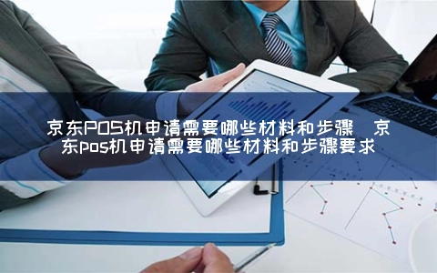 京东POS机申请需要哪些材料和步骤（京东POS机申请需要哪些材料和步骤要求）