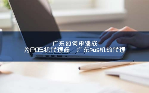 广东怎么申请成为POS机代理商（广东POS机的代理）