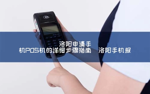 洛阳申请手机POS机的详细步骤指南（洛阳手机报）