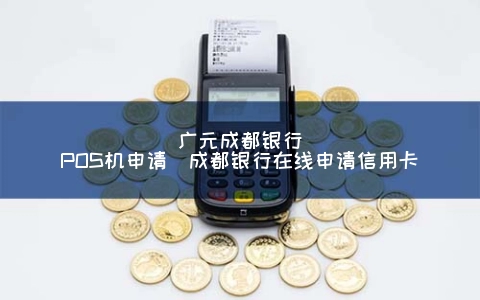 广元成都银行POS机申请（成都银行在线申请信用卡）