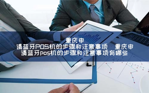 重庆申请蓝牙POS机的步骤和注意事项（重庆申请蓝牙POS机的步骤和注意事项有哪些）