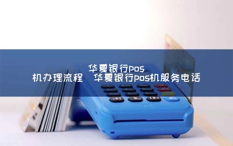 华夏银行POS机申请步骤（华夏银行POS机服务电话）