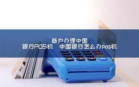 商户申请中国银行POS机（中国银行怎么办POS机）