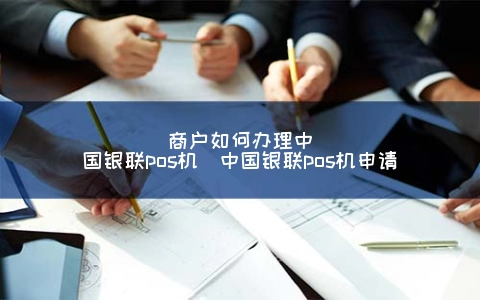 商户怎么申请中国银联POS机（中国银联POS机申请）