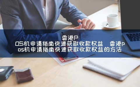 香港POS机申请指南快速获取收款权益（香港POS机申请指南快速获取收款权益的方式）