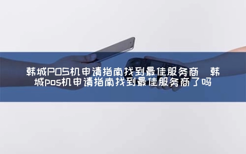 韩城POS机申请指南找到最佳服务商（韩城POS机申请指南找到最佳服务商了吗）