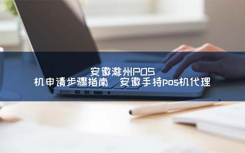安徽滁州POS机申请步骤指南（安徽手持POS机代理）