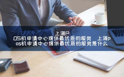 上海POS机申请中心提供最优质的服务（上海POS机申请中心提供最优质的服务是什么）
