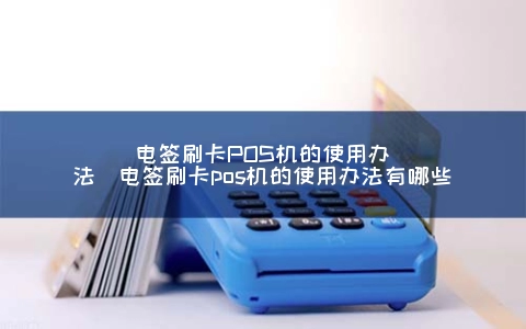 电签刷卡POS机的使用办法（电签刷卡POS机的使用办法有哪些）