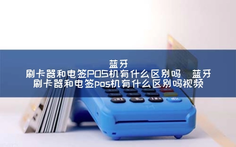 蓝牙刷卡器和电签POS机有什么区别吗（蓝牙刷卡器和电签POS机有什么区别吗视频）