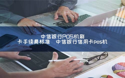 中信银行POS机刷卡手续费标准（中信银行信用kaPOS机）